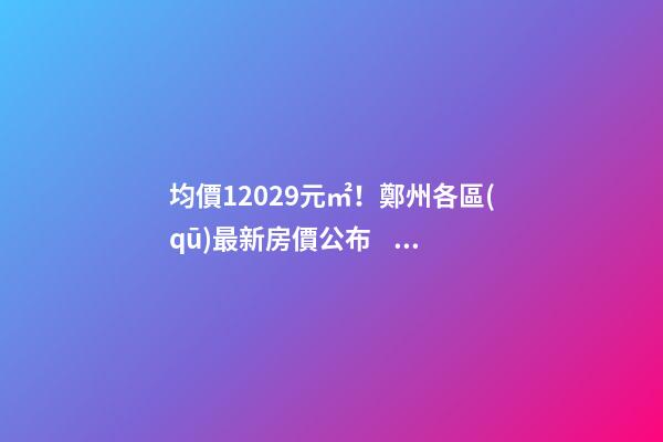 均價12029元/㎡！鄭州各區(qū)最新房價公布！購房前需要注意哪些事？